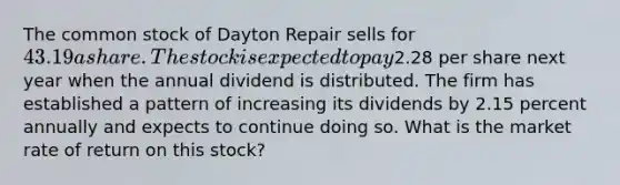 The common stock of Dayton Repair sells for 43.19 a share. The stock is expected to pay2.28 per share next year when the annual dividend is distributed. The firm has established a pattern of increasing its dividends by 2.15 percent annually and expects to continue doing so. What is the market rate of return on this stock?