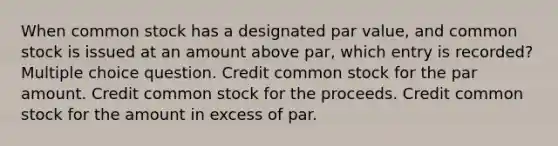 When common stock has a designated par value, and common stock is issued at an amount above par, which entry is recorded? Multiple choice question. Credit common stock for the par amount. Credit common stock for the proceeds. Credit common stock for the amount in excess of par.