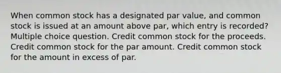 When common stock has a designated par value, and common stock is issued at an amount above par, which entry is recorded? Multiple choice question. Credit common stock for the proceeds. Credit common stock for the par amount. Credit common stock for the amount in excess of par.