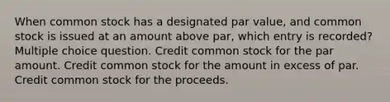 When common stock has a designated par value, and common stock is issued at an amount above par, which entry is recorded? Multiple choice question. Credit common stock for the par amount. Credit common stock for the amount in excess of par. Credit common stock for the proceeds.