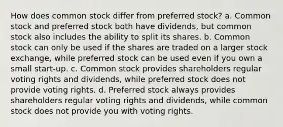 How does common stock differ from preferred stock? a. Common stock and preferred stock both have dividends, but common stock also includes the ability to split its shares. b. Common stock can only be used if the shares are traded on a larger stock exchange, while preferred stock can be used even if you own a small start-up. c. Common stock provides shareholders regular voting rights and dividends, while preferred stock does not provide voting rights. d. Preferred stock always provides shareholders regular voting rights and dividends, while common stock does not provide you with voting rights.