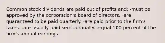 Common stock dividends are paid out of profits and: -must be approved by the corporation's board of directors. -are guaranteed to be paid quarterly. -are paid prior to the firm's taxes. -are usually paid semi-annually. -equal 100 percent of the firm's annual earnings.