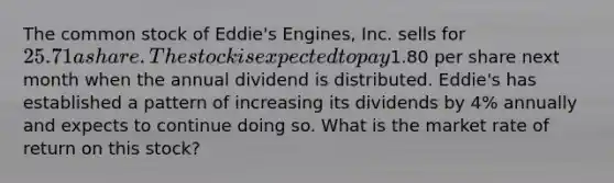 The common stock of Eddie's Engines, Inc. sells for 25.71 a share. The stock is expected to pay1.80 per share next month when the annual dividend is distributed. Eddie's has established a pattern of increasing its dividends by 4% annually and expects to continue doing so. What is the market rate of return on this stock?