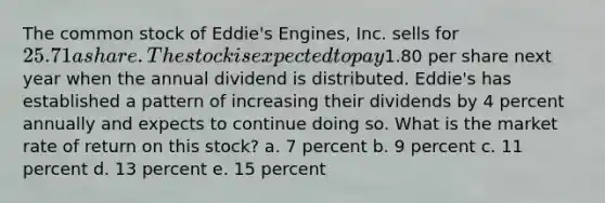 The common stock of Eddie's Engines, Inc. sells for 25.71 a share. The stock is expected to pay1.80 per share next year when the annual dividend is distributed. Eddie's has established a pattern of increasing their dividends by 4 percent annually and expects to continue doing so. What is the market rate of return on this stock? a. 7 percent b. 9 percent c. 11 percent d. 13 percent e. 15 percent