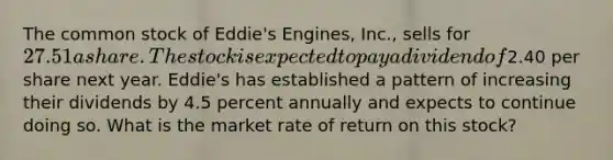 The common stock of Eddie's Engines, Inc., sells for 27.51 a share. The stock is expected to pay a dividend of2.40 per share next year. Eddie's has established a pattern of increasing their dividends by 4.5 percent annually and expects to continue doing so. What is the market rate of return on this stock?