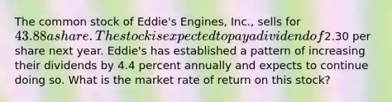 The common stock of Eddie's Engines, Inc., sells for 43.88 a share. The stock is expected to pay a dividend of2.30 per share next year. Eddie's has established a pattern of increasing their dividends by 4.4 percent annually and expects to continue doing so. What is the market rate of return on this stock?