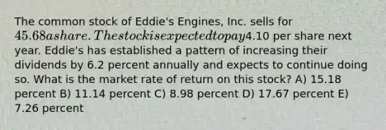 The common stock of Eddie's Engines, Inc. sells for 45.68 a share. The stock is expected to pay4.10 per share next year. Eddie's has established a pattern of increasing their dividends by 6.2 percent annually and expects to continue doing so. What is the market rate of return on this stock? A) 15.18 percent B) 11.14 percent C) 8.98 percent D) 17.67 percent E) 7.26 percent