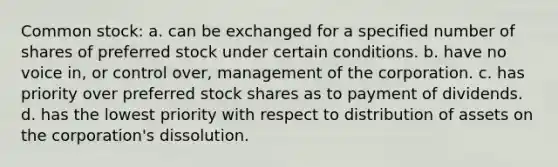 Common stock: a. can be exchanged for a specified number of shares of preferred stock under certain conditions. b. have no voice in, or control over, management of the corporation. c. has priority over preferred stock shares as to payment of dividends. d. has the lowest priority with respect to distribution of assets on the corporation's dissolution.