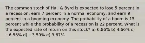 The common stock of Hall & Byrd is expected to lose 5 percent in a recession, earn 7 percent in a normal economy, and earn 9 percent in a booming economy. The probability of a boom is 15 percent while the probability of a recession is 22 percent. What is the expected rate of return on this stock? a) 6.86% b) 4.66% c) −6.55% d) −3.50% e) 3.67%