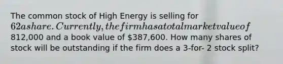 The common stock of High Energy is selling for 62 a share. Currently, the firm has a total market value of812,000 and a book value of 387,600. How many shares of stock will be outstanding if the firm does a 3-for- 2 stock split?