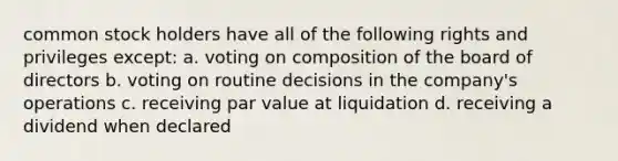 common stock holders have all of the following rights and privileges except: a. voting on composition of the board of directors b. voting on routine decisions in the company's operations c. receiving par value at liquidation d. receiving a dividend when declared