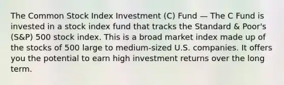 The Common Stock Index Investment (C) Fund — The C Fund is invested in a stock index fund that tracks the Standard & Poor's (S&P) 500 stock index. This is a broad market index made up of the stocks of 500 large to medium-sized U.S. companies. It offers you the potential to earn high investment returns over the long term.