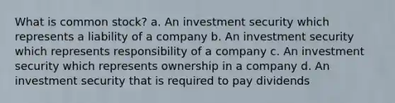 What is common stock? a. An investment security which represents a liability of a company b. An investment security which represents responsibility of a company c. An investment security which represents ownership in a company d. An investment security that is required to pay dividends