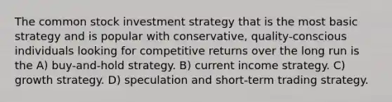 The common stock investment strategy that is the most basic strategy and is popular with conservative, quality-conscious individuals looking for competitive returns over the long run is the A) buy-and-hold strategy. B) current income strategy. C) growth strategy. D) speculation and short-term trading strategy.