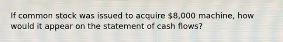 If common stock was issued to acquire 8,000 machine, how would it appear on the statement of cash flows?