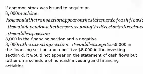 if common stock was issued to acquire an 8,000 machine, how would the transaction appear on the statement of cash flows? a. it would depend on whether you are using the direct or indirect method b. it would be a position8,000 in the financing section and a negative 8,000 in the investing section c. it would be a negative8,000 in the financing section and a positive 8,000 in the investing section d. it would not appear on the statement of cash flows but rather on a schedule of noncash investing and financing activities