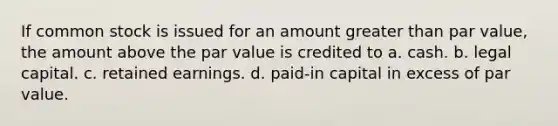 If common stock is issued for an amount greater than par value, the amount above the par value is credited to a. cash. b. legal capital. c. retained earnings. d. paid-in capital in excess of par value.