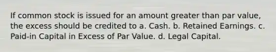 If common stock is issued for an amount greater than par value, the excess should be credited to a. Cash. b. Retained Earnings. c. Paid-in Capital in Excess of Par Value. d. Legal Capital.