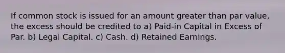 If common stock is issued for an amount greater than par value, the excess should be credited to a) Paid-in Capital in Excess of Par. b) Legal Capital. c) Cash. d) Retained Earnings.