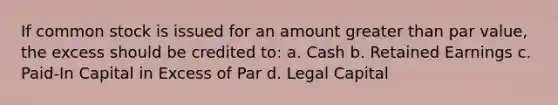 If common stock is issued for an amount greater than par value, the excess should be credited to: a. Cash b. Retained Earnings c. Paid-In Capital in Excess of Par d. Legal Capital