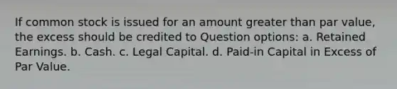 If common stock is issued for an amount greater than par value, the excess should be credited to Question options: a. Retained Earnings. b. Cash. c. Legal Capital. d. Paid-in Capital in Excess of Par Value.