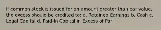 If common stock is issued for an amount greater than par value, the excess should be credited to: a. Retained Earnings b. Cash c. Legal Capital d. Paid-In Capital in Excess of Par