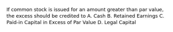 If common stock is issued for an amount greater than par value, the excess should be credited to A. Cash B. Retained Earnings C. Paid-in Capital in Excess of Par Value D. Legal Capital