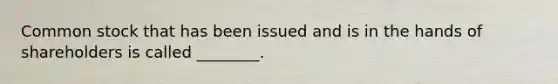 Common stock that has been issued and is in the hands of shareholders is called ________.