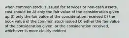 when common stock is issued for services or non-cash assets, cost should be A) only the fair value of the consideration given up B) only the fair value of the consideration received C) the book value of the common stock issued D) either the fair value of the consideration given, or the consideration received, whichever is more clearly evident