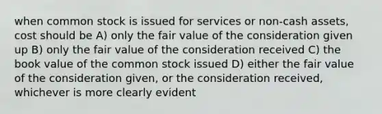 when common stock is issued for services or non-cash assets, cost should be A) only the fair value of the consideration given up B) only the fair value of the consideration received C) the book value of the common stock issued D) either the fair value of the consideration given, or the consideration received, whichever is more clearly evident