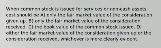 When common stock is issued for services or non-cash assets, cost should be A) only the fair market value of the consideration given up. B) only the fair market value of the consideration received. C) the book value of the common stock issued. D) either the fair market value of the consideration given up or the consideration received, whichever is more clearly evident.