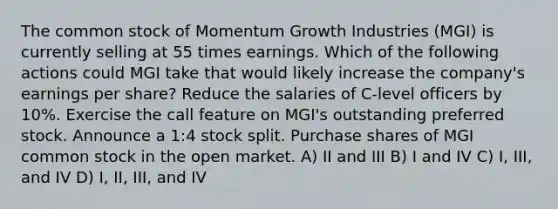 The common stock of Momentum Growth Industries (MGI) is currently selling at 55 times earnings. Which of the following actions could MGI take that would likely increase the company's earnings per share? Reduce the salaries of C-level officers by 10%. Exercise the call feature on MGI's outstanding preferred stock. Announce a 1:4 stock split. Purchase shares of MGI common stock in the open market. A) II and III B) I and IV C) I, III, and IV D) I, II, III, and IV