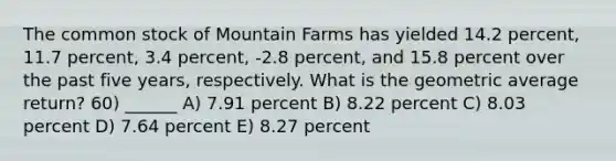 The common stock of Mountain Farms has yielded 14.2 percent, 11.7 percent, 3.4 percent, -2.8 percent, and 15.8 percent over the past five years, respectively. What is the geometric average return? 60) ______ A) 7.91 percent B) 8.22 percent C) 8.03 percent D) 7.64 percent E) 8.27 percent