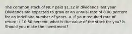 The common stock of NCP paid ​1.32 in dividends last year. Dividends are expected to grow at an annual rate of 8.00 percent for an indefinite number of years. a. If your required rate of return is 10.50 percent​, what is the value of the stock for​ you? b. Should you make the​ investment?