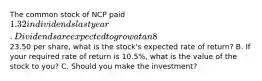 The common stock of NCP paid 1.32 in dividends last year. Dividends are expected to grow at an 8% annual rate for an indefinite number of years. A. If NCP's current market price is23.50 per share, what is the stock's expected rate of return? B. If your required rate of return is 10.5%, what is the value of the stock to you? C. Should you make the investment?