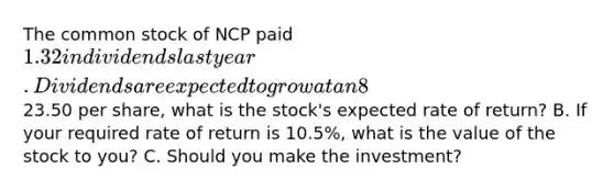 The common stock of NCP paid 1.32 in dividends last year. Dividends are expected to grow at an 8% annual rate for an indefinite number of years. A. If NCP's current market price is23.50 per share, what is the stock's expected rate of return? B. If your required rate of return is 10.5%, what is the value of the stock to you? C. Should you make the investment?