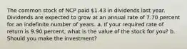 The common stock of NCP paid ​1.43 in dividends last year. Dividends are expected to grow at an annual rate of 7.70 percent for an indefinite number of years. a. If your required rate of return is 9.90 percent​, what is the value of the stock for​ you? b. Should you make the​ investment?