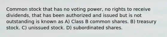 Common stock that has no voting power, no rights to receive dividends, that has been authorized and issued but is not outstanding is known as A) Class B common shares. B) treasury stock. C) unissued stock. D) subordinated shares.