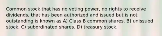 Common stock that has no voting power, no rights to receive dividends, that has been authorized and issued but is not outstanding is known as A) Class B common shares. B) unissued stock. C) subordinated shares. D) treasury stock.