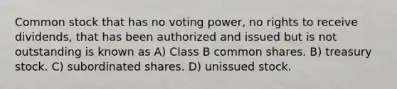 Common stock that has no voting power, no rights to receive dividends, that has been authorized and issued but is not outstanding is known as A) Class B common shares. B) treasury stock. C) subordinated shares. D) unissued stock.