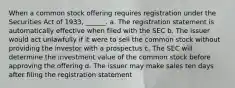 When a common stock offering requires registration under the Securities Act of 1933, ______. a. The registration statement is automatically effective when filed with the SEC b. The issuer would act unlawfully if it were to sell the common stock without providing the investor with a prospectus c. The SEC will determine the investment value of the common stock before approving the offering d. The issuer may make sales ten days after filing the registration statement