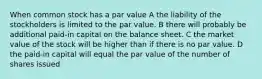 When common stock has a par value A the liability of the stockholders is limited to the par value. B there will probably be additional paid-in capital on the balance sheet. C the market value of the stock will be higher than if there is no par value. D the paid-in capital will equal the par value of the number of shares issued