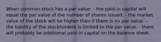 When common stock has a par value: - the paid-in capital will equal the par value of the number of shares issued. - the market value of the stock will be higher than if there is no par value. - the liability of the stockholders is limited to the par value. - there will probably be additional paid-in capital on the balance sheet.