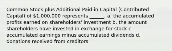 Common Stock plus Additional Paid-in Capital (Contributed Capital) of 1,000,000 represents ______. a. the accumulated profits earned on shareholders' investment b. the amount shareholders have invested in exchange for stock c. accumulated earnings minus accumulated dividends d. donations received from creditors