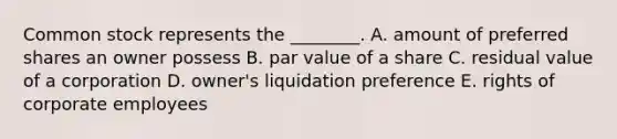 Common stock represents the​ ________. A. amount of preferred shares an owner possess B. par value of a share C. residual value of a corporation D. ​owner's liquidation preference E. rights of corporate employees