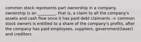 common stock represents part ownership in a company. ownership is an _________, that is, a claim to all the company's assets and cash flow once it has paid debt claimants -> common stock owners is entitled to a share of the company's profits, after the company has paid employees, suppliers, government(taxer) and creditors