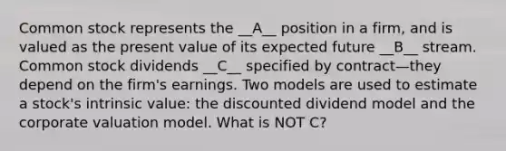 Common stock represents the __A__ position in a firm, and is valued as the present value of its expected future __B__ stream. Common stock dividends __C__ specified by contract—they depend on the firm's earnings. Two models are used to estimate a stock's intrinsic value: the discounted dividend model and the corporate valuation model. What is NOT C?