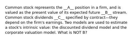 Common stock represents the __A__ position in a firm, and is valued as the present value of its expected future __B__ stream. Common stock dividends __C__ specified by contract—they depend on the firm's earnings. Two models are used to estimate a stock's intrinsic value: the discounted dividend model and the corporate valuation model. What is NOT B?