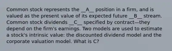 Common stock represents the __A__ position in a firm, and is valued as the present value of its expected future __B__ stream. Common stock dividends __C__ specified by contract—they depend on the firm's earnings. Two models are used to estimate a stock's intrinsic value: the discounted dividend model and the corporate valuation model. What is C?