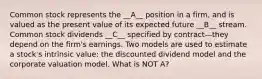 Common stock represents the __A__ position in a firm, and is valued as the present value of its expected future __B__ stream. Common stock dividends __C__ specified by contract—they depend on the firm's earnings. Two models are used to estimate a stock's intrinsic value: the discounted dividend model and the corporate valuation model. What is NOT A?